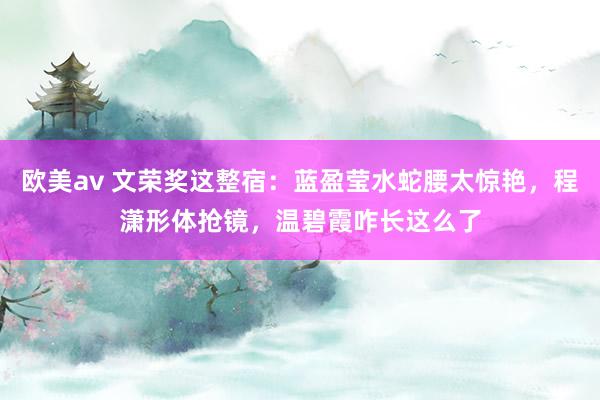 欧美av 文荣奖这整宿：蓝盈莹水蛇腰太惊艳，程潇形体抢镜，温碧霞咋长这么了