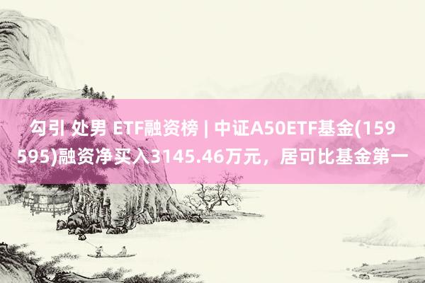 勾引 处男 ETF融资榜 | 中证A50ETF基金(159595)融资净买入3145.46万元，居可比基金第一