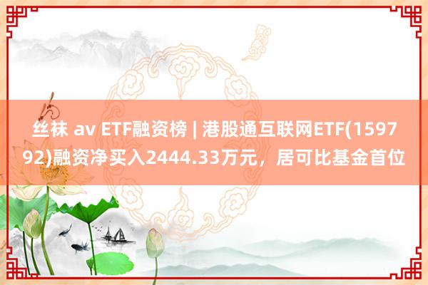 丝袜 av ETF融资榜 | 港股通互联网ETF(159792)融资净买入2444.33万元，居可比基金首位