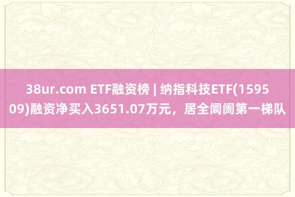 38ur.com ETF融资榜 | 纳指科技ETF(159509)融资净买入3651.07万元，居全阛阓第一梯队