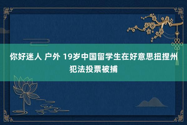 你好迷人 户外 19岁中国留学生在好意思扭捏州犯法投票被捕