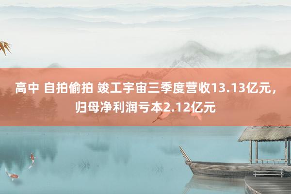 高中 自拍偷拍 竣工宇宙三季度营收13.13亿元，归母净利润亏本2.12亿元