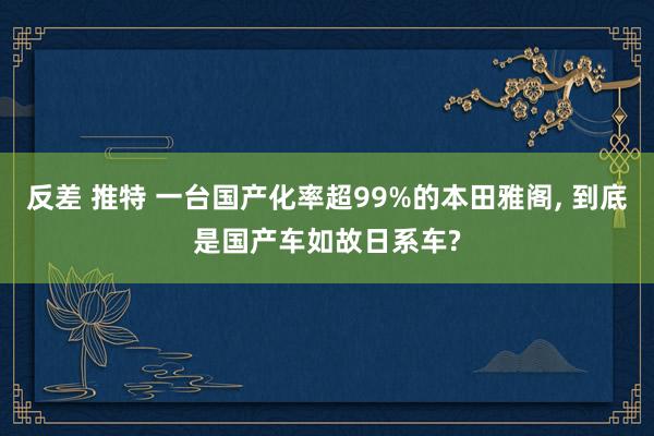 反差 推特 一台国产化率超99%的本田雅阁， 到底是国产车如故日系车?