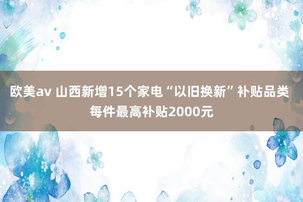 欧美av 山西新增15个家电“以旧换新”补贴品类 每件最高补贴2000元