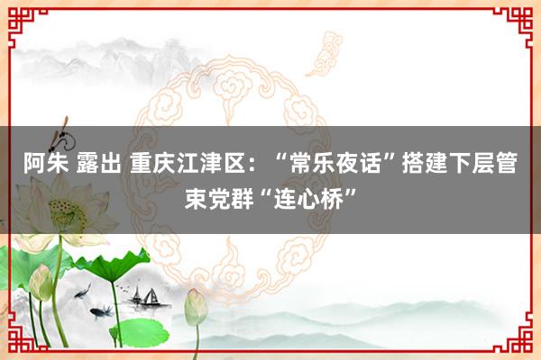 阿朱 露出 重庆江津区：“常乐夜话”搭建下层管束党群“连心桥”