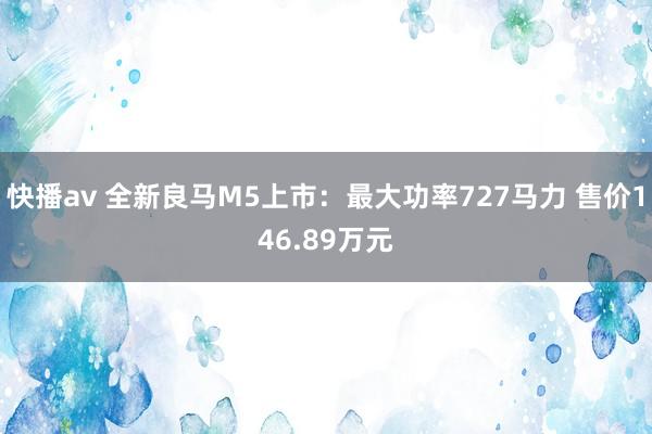 快播av 全新良马M5上市：最大功率727马力 售价146.89万元