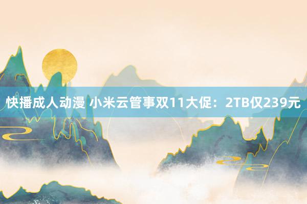 快播成人动漫 小米云管事双11大促：2TB仅239元