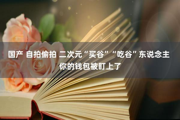 国产 自拍偷拍 二次元“买谷”“吃谷”东说念主 你的钱包被盯上了