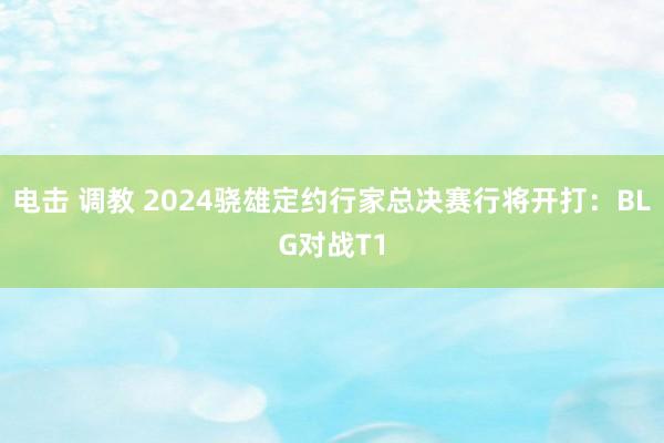 电击 调教 2024骁雄定约行家总决赛行将开打：BLG对战T1