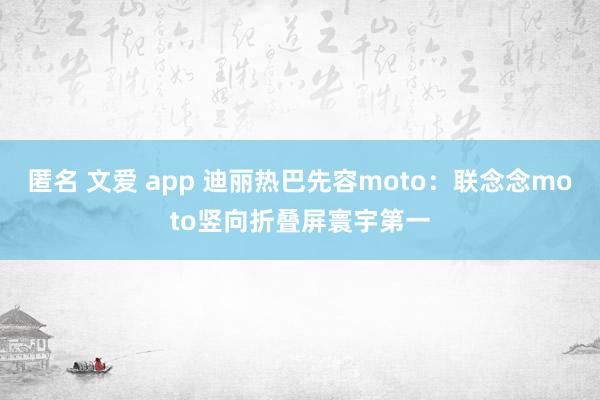 匿名 文爱 app 迪丽热巴先容moto：联念念moto竖向折叠屏寰宇第一