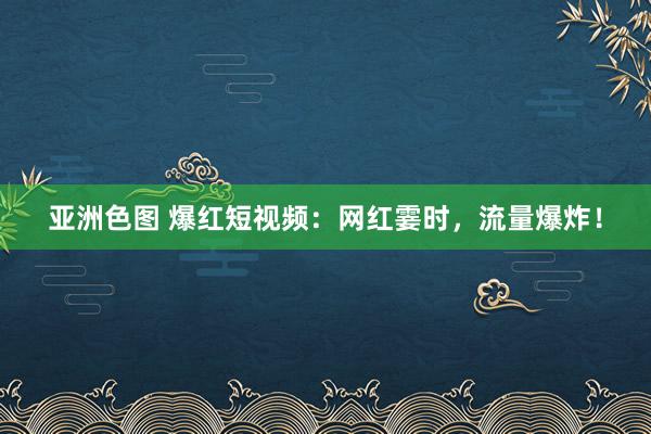 亚洲色图 爆红短视频：网红霎时，流量爆炸！