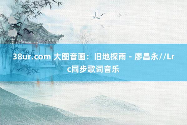 38ur.com 大图音画：旧地探雨 - 廖昌永//Lrc同步歌词音乐