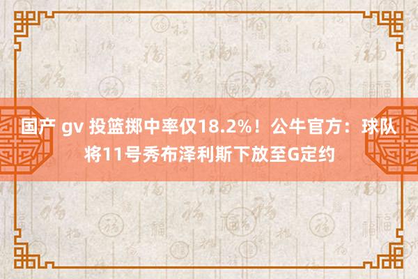 国产 gv 投篮掷中率仅18.2%！公牛官方：球队将11号秀布泽利斯下放至G定约