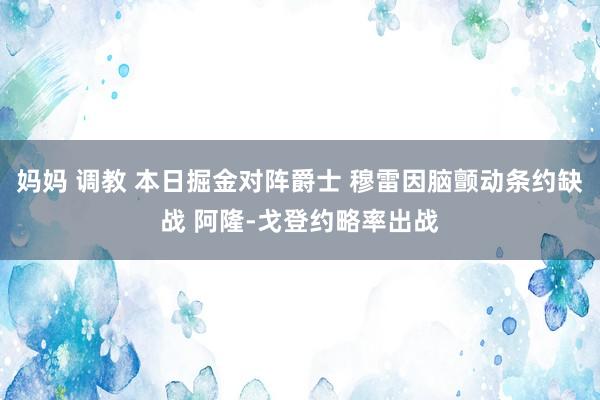 妈妈 调教 本日掘金对阵爵士 穆雷因脑颤动条约缺战 阿隆-戈登约略率出战