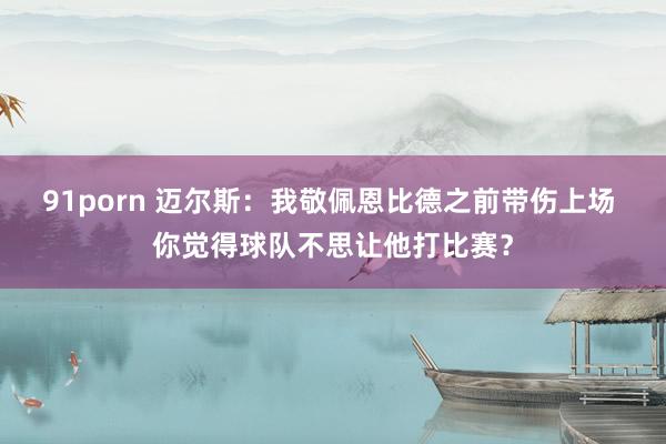 91porn 迈尔斯：我敬佩恩比德之前带伤上场 你觉得球队不思让他打比赛？