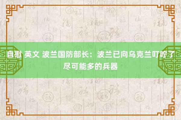 自慰 英文 波兰国防部长：波兰已向乌克兰叮咛了尽可能多的兵器