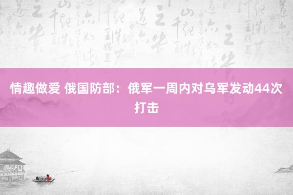 情趣做爱 俄国防部：俄军一周内对乌军发动44次打击