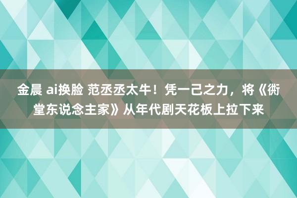 金晨 ai换脸 范丞丞太牛！凭一己之力，将《衖堂东说念主家》从年代剧天花板上拉下来