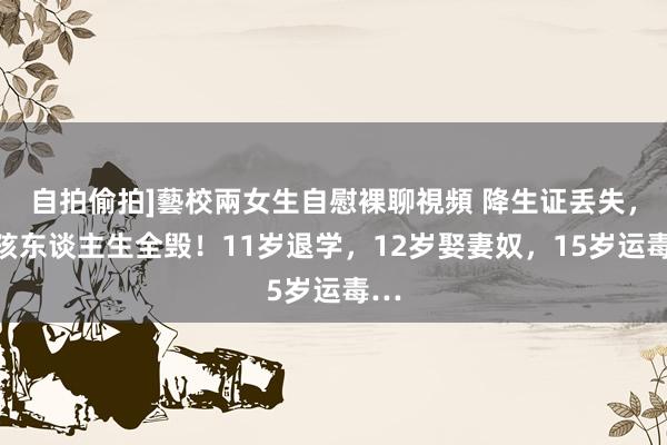 自拍偷拍]藝校兩女生自慰裸聊視頻 降生证丢失，女孩东谈主生全毁！11岁退学，12岁娶妻奴，15岁运毒…