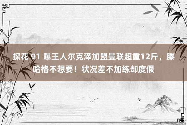 探花 91 曝王人尔克泽加盟曼联超重12斤，滕哈格不想要！状况差不加练却度假