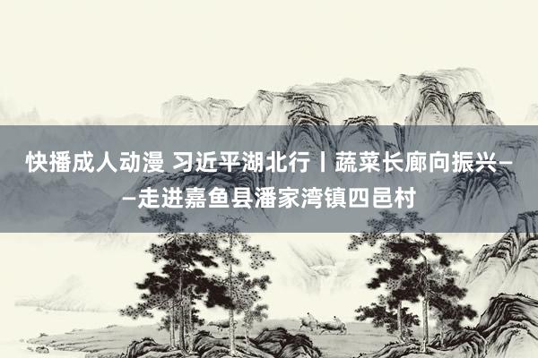 快播成人动漫 习近平湖北行丨蔬菜长廊向振兴——走进嘉鱼县潘家湾镇四邑村