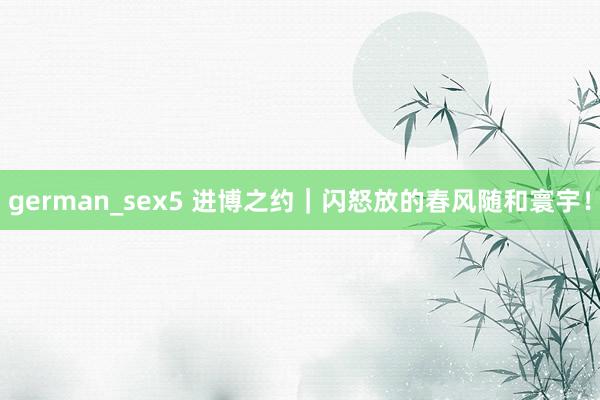 german_sex5 进博之约｜闪怒放的春风随和寰宇！