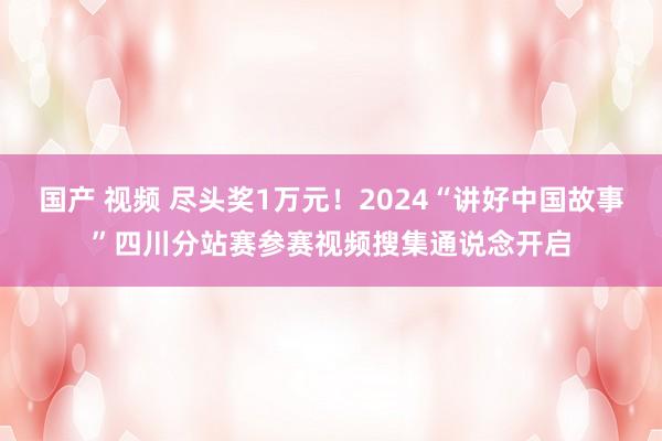 国产 视频 尽头奖1万元！2024“讲好中国故事”四川分站赛参赛视频搜集通说念开启