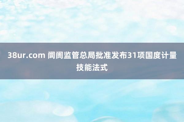 38ur.com 阛阓监管总局批准发布31项国度计量技能法式