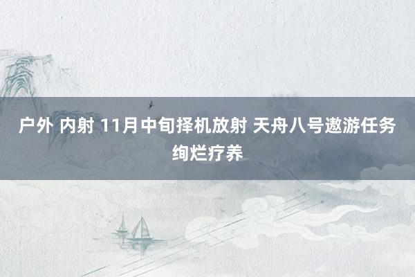 户外 内射 11月中旬择机放射 天舟八号遨游任务绚烂疗养