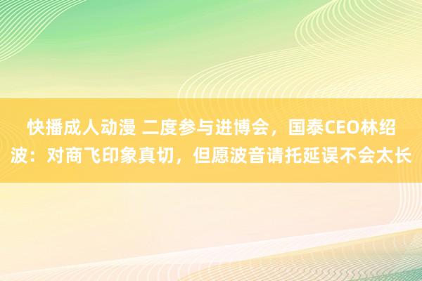 快播成人动漫 二度参与进博会，国泰CEO林绍波：对商飞印象真切，但愿波音请托延误不会太长