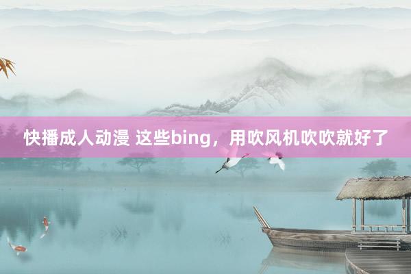 快播成人动漫 这些bing，用吹风机吹吹就好了