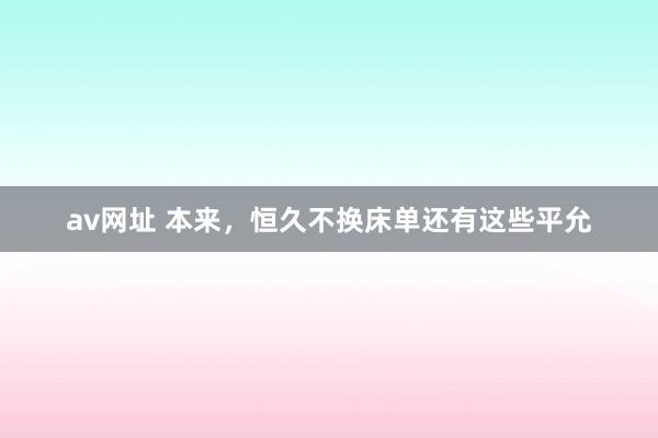 av网址 本来，恒久不换床单还有这些平允