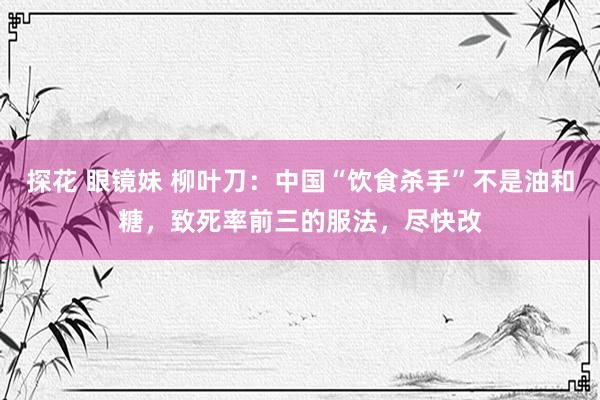 探花 眼镜妹 柳叶刀：中国“饮食杀手”不是油和糖，致死率前三的服法，尽快改