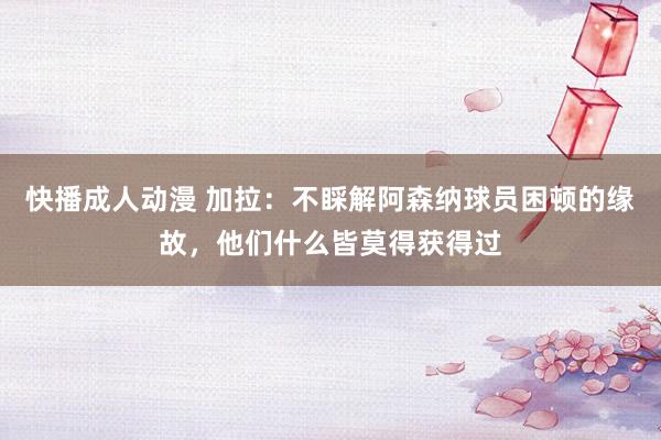 快播成人动漫 加拉：不睬解阿森纳球员困顿的缘故，他们什么皆莫得获得过