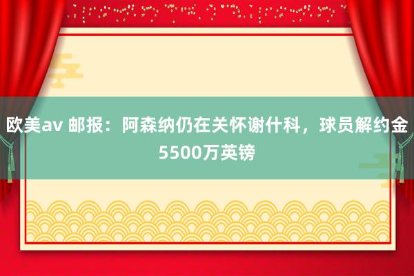 欧美av 邮报：阿森纳仍在关怀谢什科，球员解约金5500万英镑