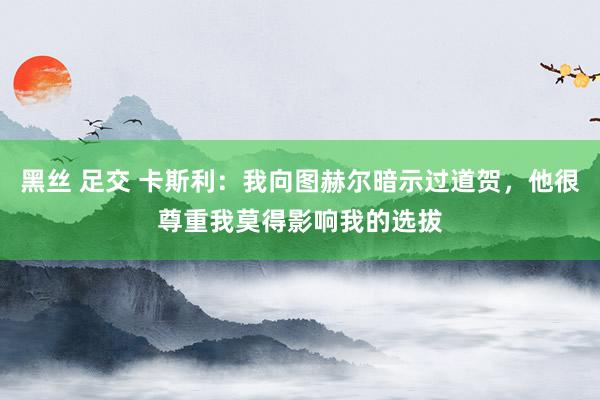 黑丝 足交 卡斯利：我向图赫尔暗示过道贺，他很尊重我莫得影响我的选拔