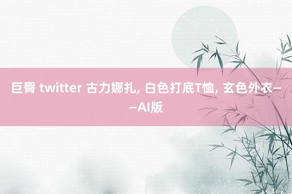 巨臀 twitter 古力娜扎， 白色打底T恤， 玄色外衣——AI版