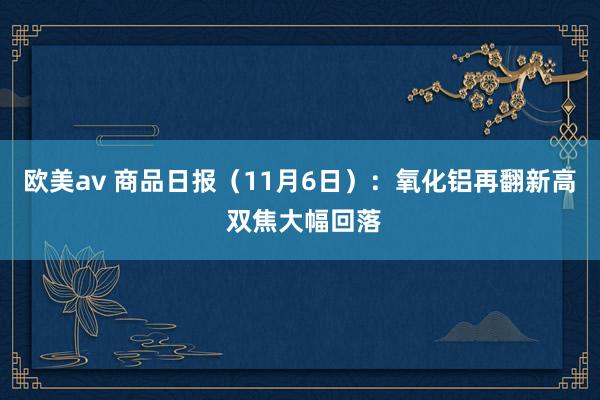 欧美av 商品日报（11月6日）：氧化铝再翻新高 双焦大幅回落