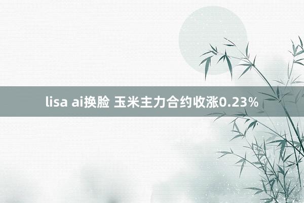 lisa ai换脸 玉米主力合约收涨0.23%