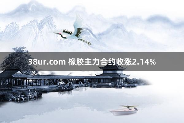 38ur.com 橡胶主力合约收涨2.14%