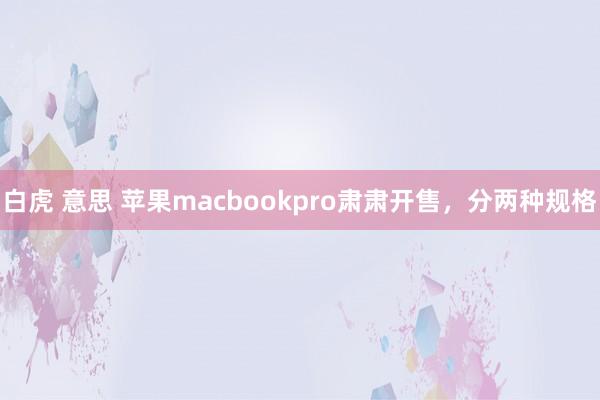 白虎 意思 苹果macbookpro肃肃开售，分两种规格