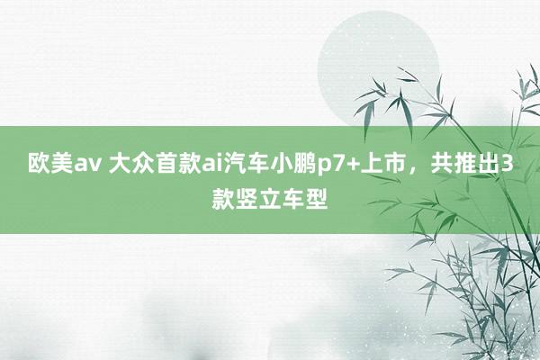 欧美av 大众首款ai汽车小鹏p7+上市，共推出3款竖立车型