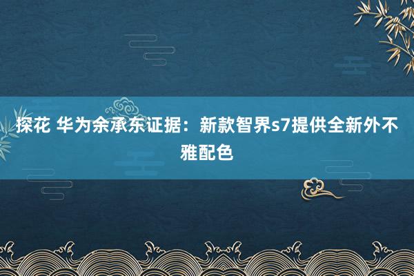 探花 华为余承东证据：新款智界s7提供全新外不雅配色