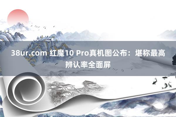 38ur.com 红魔10 Pro真机图公布：堪称最高辨认率全面屏