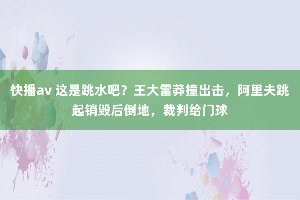 快播av 这是跳水吧？王大雷莽撞出击，阿里夫跳起销毁后倒地，裁判给门球