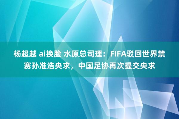 杨超越 ai换脸 水原总司理：FIFA驳回世界禁赛孙准浩央求，中国足协再次提交央求