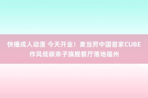 快播成人动漫 今天开业！麦当劳中国首家CUBE作风低碳亲子旗舰餐厅落地福州