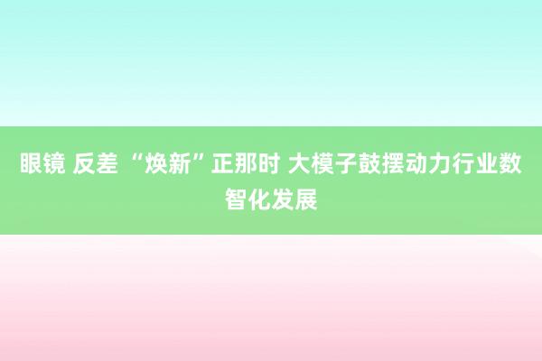 眼镜 反差 “焕新”正那时 大模子鼓摆动力行业数智化发展