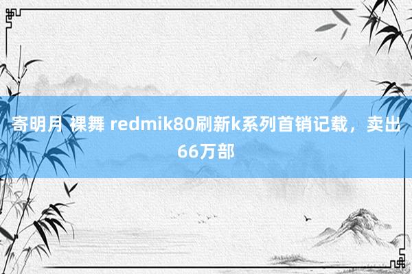 寄明月 裸舞 redmik80刷新k系列首销记载，卖出66万部