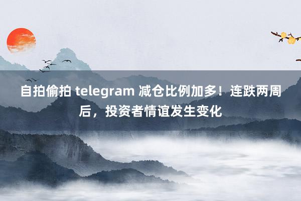 自拍偷拍 telegram 减仓比例加多！连跌两周后，投资者情谊发生变化